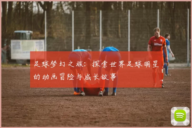 足球梦幻之旅：探索世界足球明星的动画冒险与成长故事