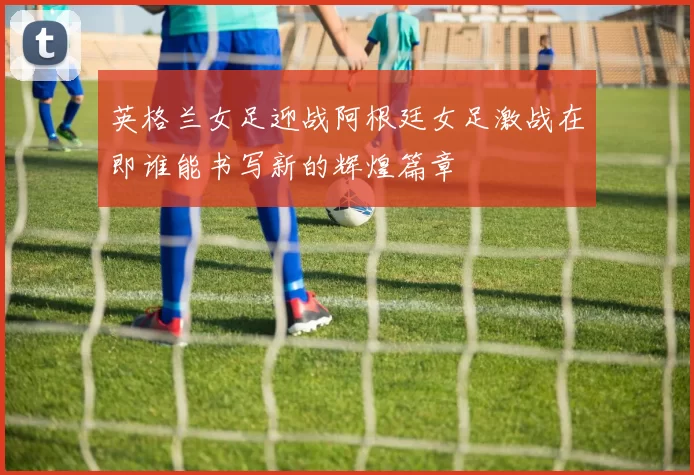 英格兰女足迎战阿根廷女足激战在即谁能书写新的辉煌篇章
